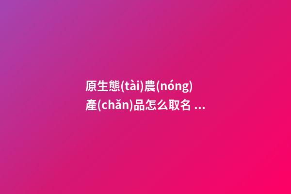 原生態(tài)農(nóng)產(chǎn)品怎么取名 高端大氣的農(nóng)產(chǎn)品公司名字,起名之家-第1張-公司起名-玄機(jī)派
